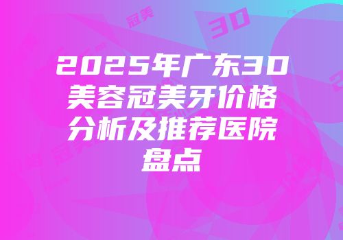 2025年广东3D美容冠美牙价格分析及推荐医院盘点