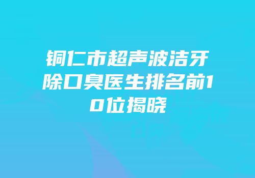 铜仁市超声波洁牙除口臭医生排名前10位揭晓