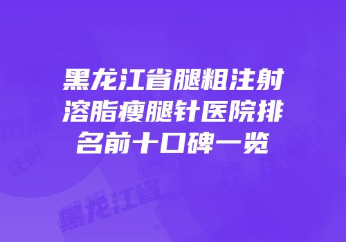 黑龙江省腿粗注射溶脂瘦腿针医院排名前十口碑一览