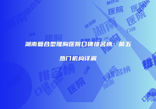 湖南复合型隆胸医院口碑排名榜：前五热门机构详解