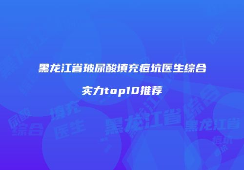 黑龙江省玻尿酸填充痘坑医生综合实力top10推荐