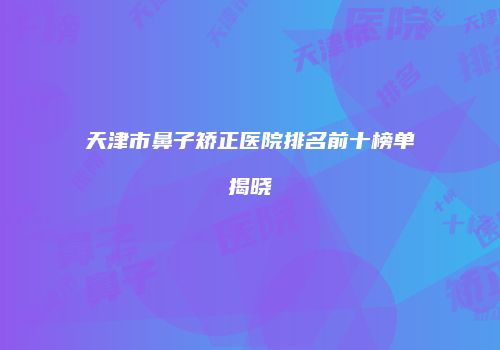 天津市鼻子矫正医院排名前十榜单揭晓