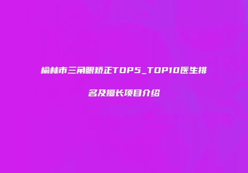 榆林市三角眼矫正TOP5_TOP10医生排名及擅长项目介绍