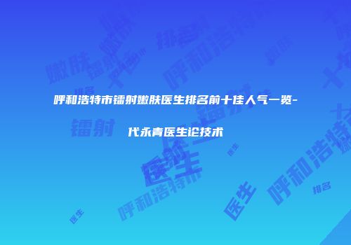 呼和浩特市镭射嫩肤医生排名前十佳人气一览-代永青医生论技术