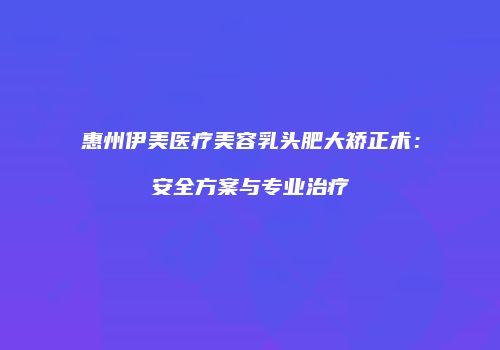 惠州伊美医疗美容乳头肥大矫正术：安全方案与专业治疗