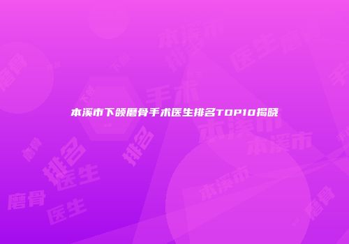 本溪市下颌磨骨手术医生排名TOP10揭晓