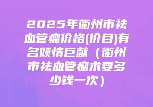 2025年衢州市祛血管瘤价格(价目)有名倾情巨献（衢州市祛血管瘤术要多少钱一次）