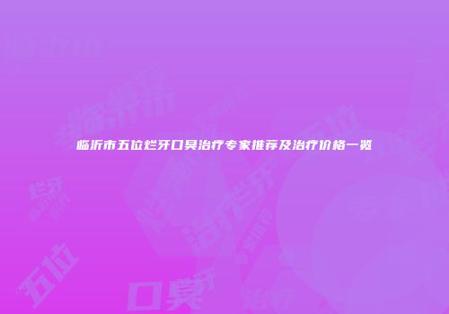 临沂市五位烂牙口臭治疗专家推荐及治疗价格一览