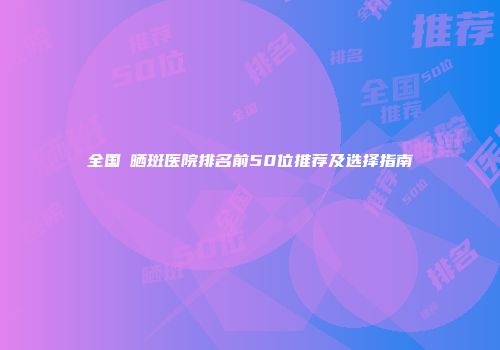 全国袪晒斑医院排名前50位推荐及选择指南