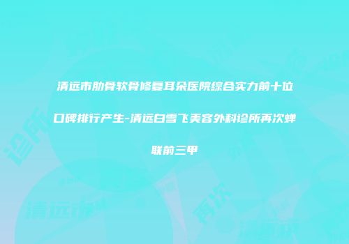 清远市肋骨软骨修复耳朵医院综合实力前十位口碑排行产生-清远白雪飞美容外科诊所再次蝉联前三甲