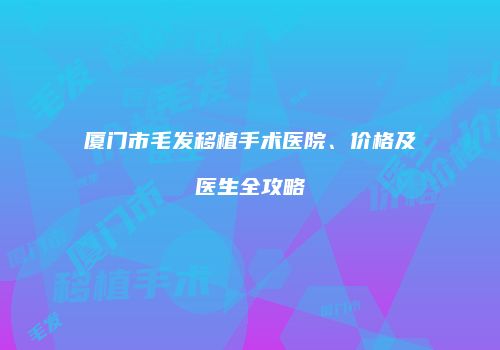 厦门市毛发移植手术医院、价格及医生全攻略