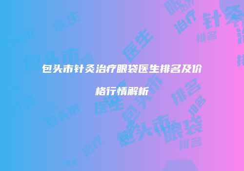 包头市针灸治疗眼袋医生排名及价格行情解析
