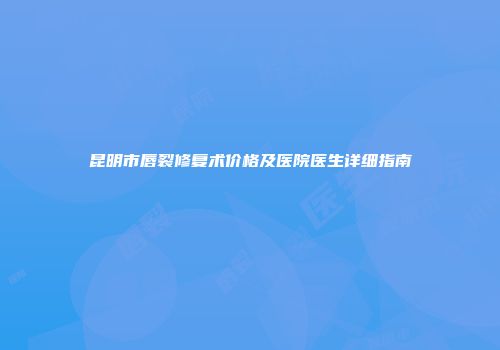 昆明市唇裂修复术价格及医院医生详细指南