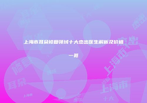 上海市耳朵修复领域十大杰出医生解析及价格一览