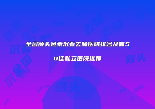 全国额头色素沉着去除医院排名及前50佳私立医院推荐