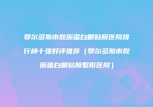 鄂尔多斯市胶原蛋白眼贴膜医院排行榜十强好评推荐（鄂尔多斯市胶原蛋白眼贴膜整形医院）