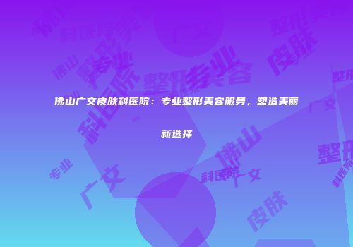佛山广文皮肤科医院：专业整形美容服务，塑造美丽新选择