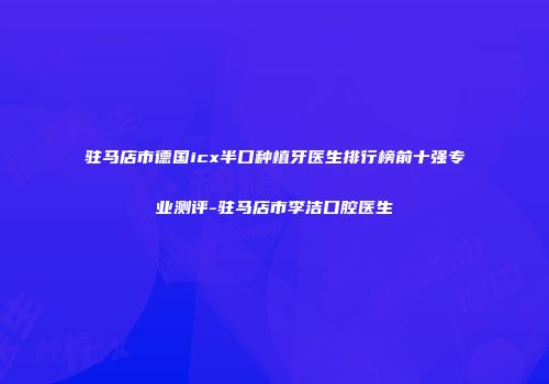驻马店市德国icx半口种植牙医生排行榜前十强专业测评-驻马店市李洁口腔医生