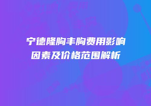 宁德隆胸丰胸费用影响因素及价格范围解析