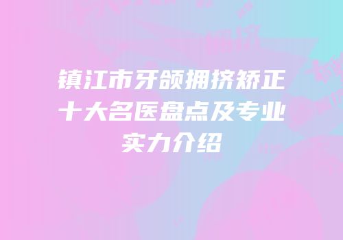 镇江市牙颌拥挤矫正十大名医盘点及专业实力介绍