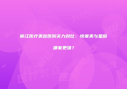丽江医疗美容医院实力对比：悦莱美与星辰哪家更强？
