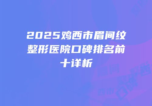 2025鸡西市眉间纹整形医院口碑排名前十详析