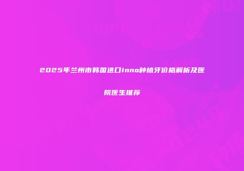 2025年兰州市韩国进口inno种植牙价格解析及医院医生推荐
