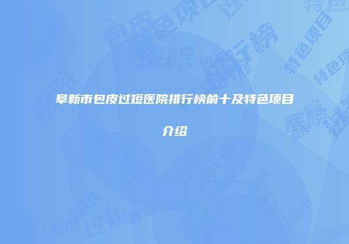 阜新市包皮过短医院排行榜前十及特色项目介绍