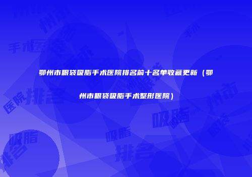 鄂州市眼袋吸脂手术医院排名前十名单收藏更新（鄂州市眼袋吸脂手术整形医院）