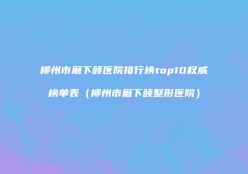 柳州市磨下颌医院排行榜top10权威榜单表（柳州市磨下颌整形医院）