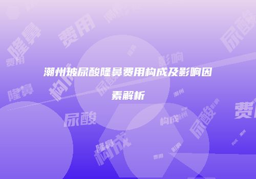 潮州玻尿酸隆鼻费用构成及影响因素解析