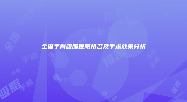全国手臂吸脂医院排名及手术效果分析