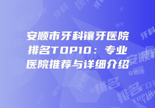 安顺市牙科镶牙医院排名TOP10：专业医院推荐与详细介绍