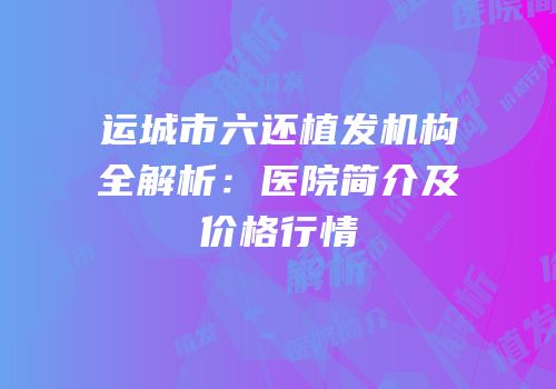 运城市六还植发机构全解析：医院简介及价格行情