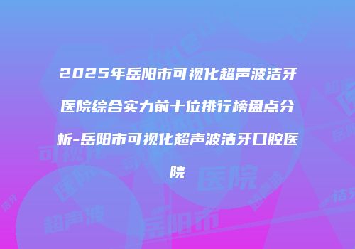 2025年岳阳市可视化超声波洁牙医院综合实力前十位排行榜盘点分析-岳阳市可视化超声波洁牙口腔医院