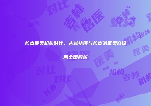 长春医美机构对比：吉林铭医与长春洪军美容诊所全面解析