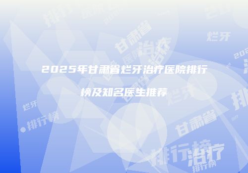 2025年甘肃省烂牙治疗医院排行榜及知名医生推荐