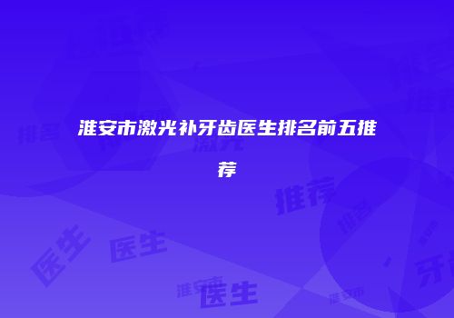 淮安市激光补牙齿医生排名前五推荐