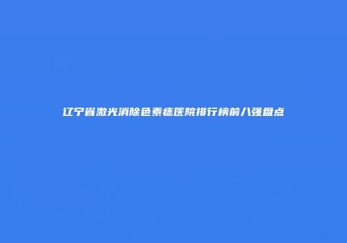 辽宁省激光消除色素痣医院排行榜前八强盘点