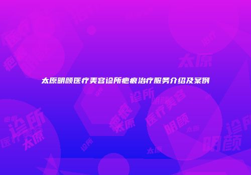 太原明颜医疗美容诊所疤痕治疗服务介绍及案例