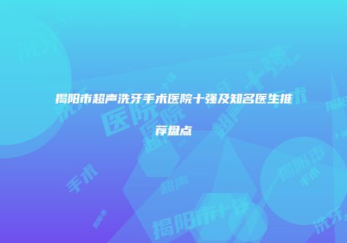 揭阳市超声洗牙手术医院十强及知名医生推荐盘点