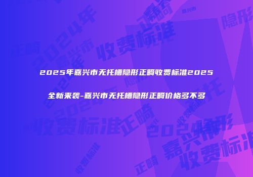 2025年嘉兴市无托槽隐形正畸收费标准2025全新来袭-嘉兴市无托槽隐形正畸价格多不多