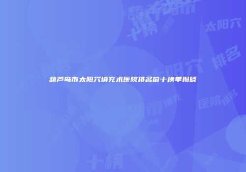 葫芦岛市太阳穴填充术医院排名前十榜单揭晓