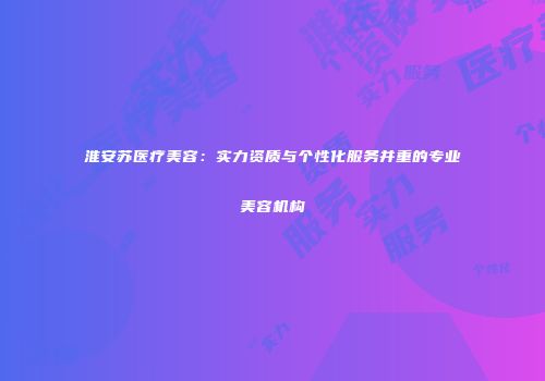 淮安苏医疗美容：实力资质与个性化服务并重的专业美容机构