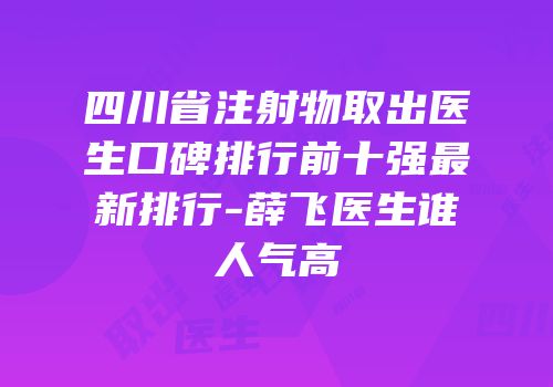 四川省注射物取出医生口碑排行前十强最新排行-薛飞医生谁人气高