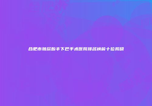 合肥市玻尿酸丰下巴手术医院排名榜前十位揭晓