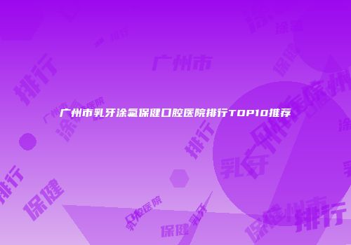 广州市乳牙涂氟保健口腔医院排行TOP10推荐