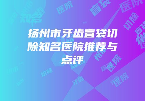 扬州市牙齿盲袋切除知名医院推荐与点评