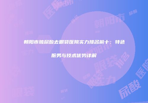 朝阳市玻尿酸去眼袋医院实力排名前十：特色服务与技术优势详解