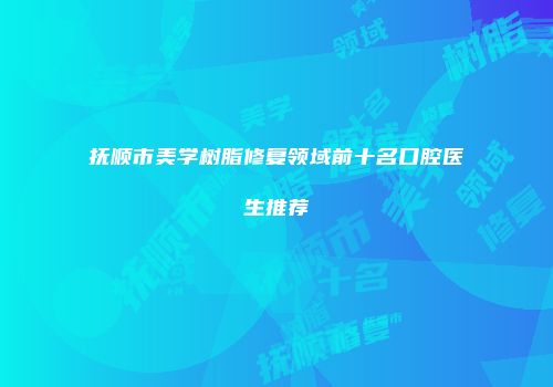 抚顺市美学树脂修复领域前十名口腔医生推荐